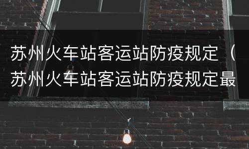 苏州火车站客运站防疫规定（苏州火车站客运站防疫规定最新）