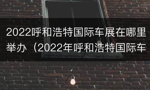 2022呼和浩特国际车展在哪里举办（2022年呼和浩特国际车展）