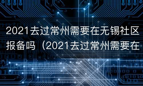 2021去过常州需要在无锡社区报备吗（2021去过常州需要在无锡社区报备吗要隔离吗）