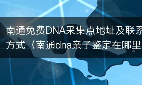南通免费DNA采集点地址及联系方式（南通dna亲子鉴定在哪里可以做）