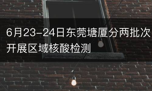 6月23-24日东莞塘厦分两批次开展区域核酸检测