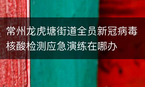 常州龙虎塘街道全员新冠病毒核酸检测应急演练在哪办