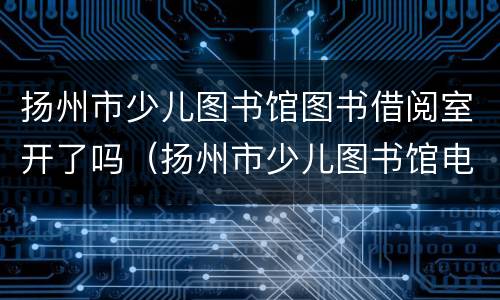 扬州市少儿图书馆图书借阅室开了吗（扬州市少儿图书馆电话）