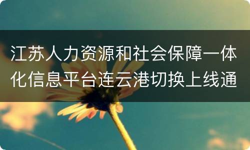 江苏人力资源和社会保障一体化信息平台连云港切换上线通告