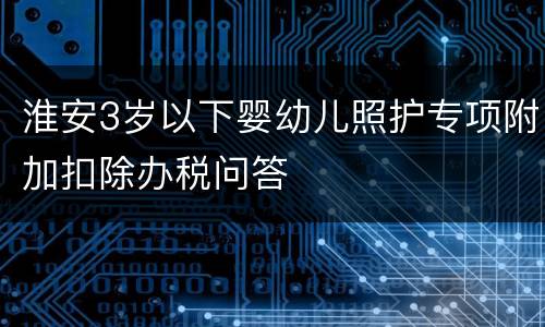 淮安3岁以下婴幼儿照护专项附加扣除办税问答