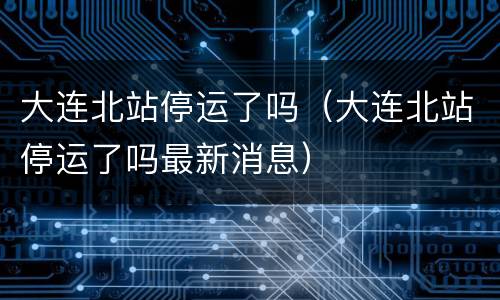 大连北站停运了吗（大连北站停运了吗最新消息）