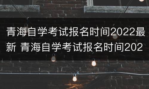 青海自学考试报名时间2022最新 青海自学考试报名时间2022最新公告