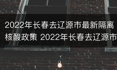 2022年长春去辽源市最新隔离核酸政策 2022年长春去辽源市最新隔离核酸政策查询