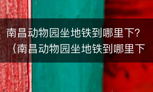 南昌动物园坐地铁到哪里下？（南昌动物园坐地铁到哪里下）