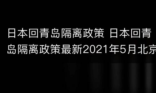 日本回青岛隔离政策 日本回青岛隔离政策最新2021年5月北京