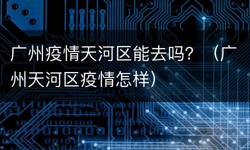 广州疫情天河区能去吗？（广州天河区疫情怎样）