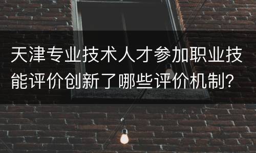 天津专业技术人才参加职业技能评价创新了哪些评价机制？