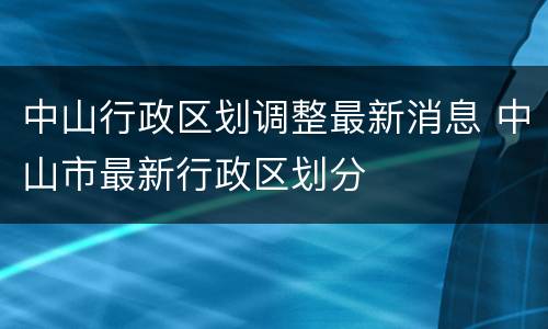 中山行政区划调整最新消息 中山市最新行政区划分