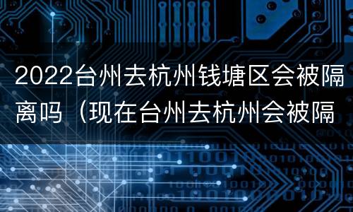 2022台州去杭州钱塘区会被隔离吗（现在台州去杭州会被隔离吗）