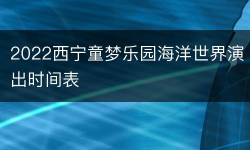 2022西宁童梦乐园海洋世界演出时间表