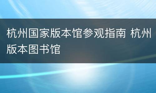 杭州国家版本馆参观指南 杭州版本图书馆