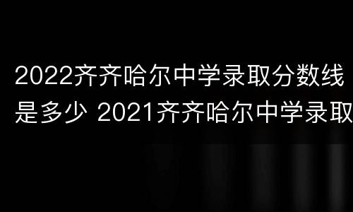 2022齐齐哈尔中学录取分数线是多少 2021齐齐哈尔中学录取分数线