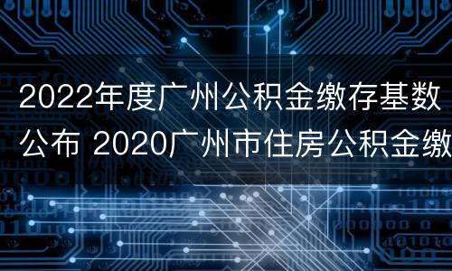 2022年度广州公积金缴存基数公布 2020广州市住房公积金缴存基数