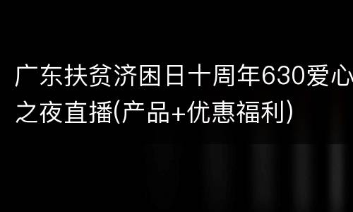 广东扶贫济困日十周年630爱心之夜直播(产品+优惠福利)