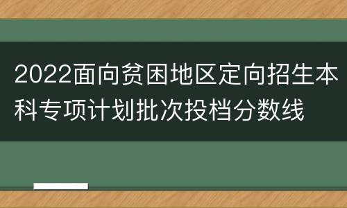 2022面向贫困地区定向招生本科专项计划批次投档分数线