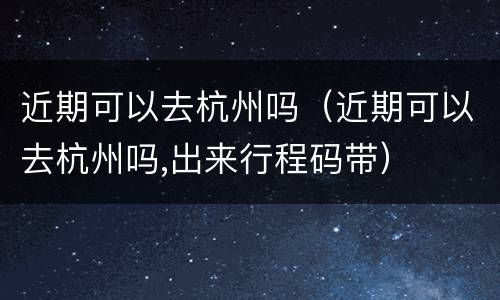 近期可以去杭州吗（近期可以去杭州吗,出来行程码带）
