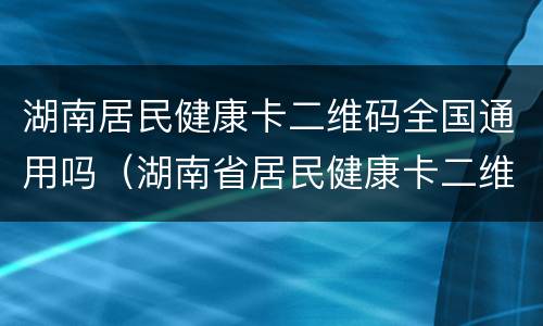 湖南居民健康卡二维码全国通用吗（湖南省居民健康卡二维码有什么用）
