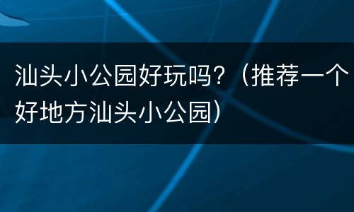 汕头小公园好玩吗?（推荐一个好地方汕头小公园）
