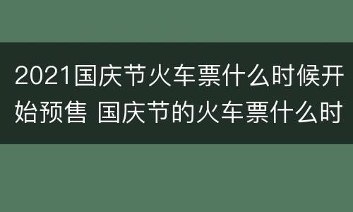 2021国庆节火车票什么时候开始预售 国庆节的火车票什么时候放票