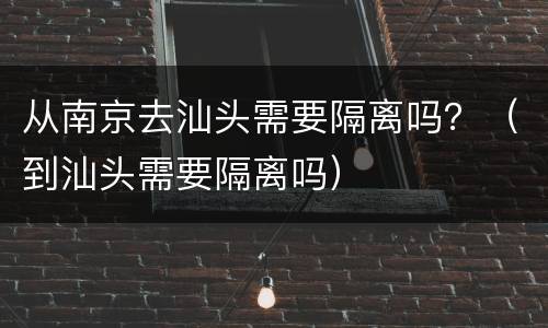 从南京去汕头需要隔离吗？（到汕头需要隔离吗）