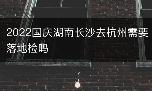 2022国庆湖南长沙去杭州需要落地检吗