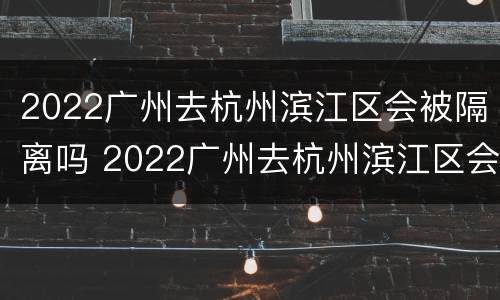 2022广州去杭州滨江区会被隔离吗 2022广州去杭州滨江区会被隔离吗最新消息