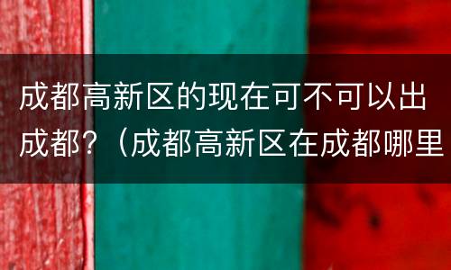 成都高新区的现在可不可以出成都?（成都高新区在成都哪里）