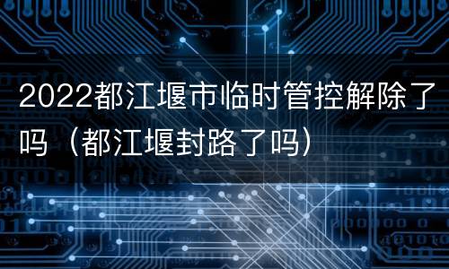 2022都江堰市临时管控解除了吗（都江堰封路了吗）