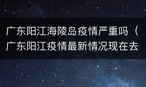 广东阳江海陵岛疫情严重吗（广东阳江疫情最新情况现在去海陵岛安全吗）
