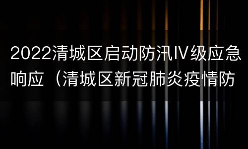 2022清城区启动防汛Ⅳ级应急响应（清城区新冠肺炎疫情防控指挥部办公室）