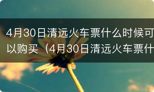 4月30日清远火车票什么时候可以购买（4月30日清远火车票什么时候可以购买）