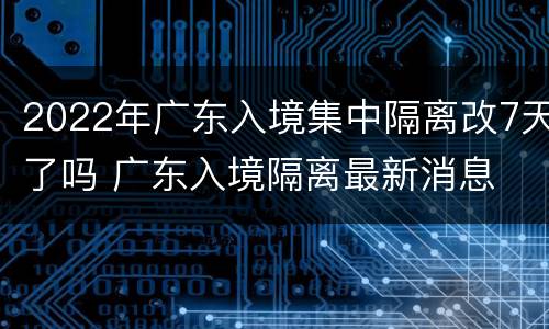 2022年广东入境集中隔离改7天了吗 广东入境隔离最新消息