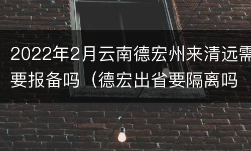 2022年2月云南德宏州来清远需要报备吗（德宏出省要隔离吗）