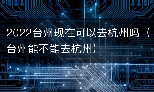 2022台州现在可以去杭州吗（台州能不能去杭州）