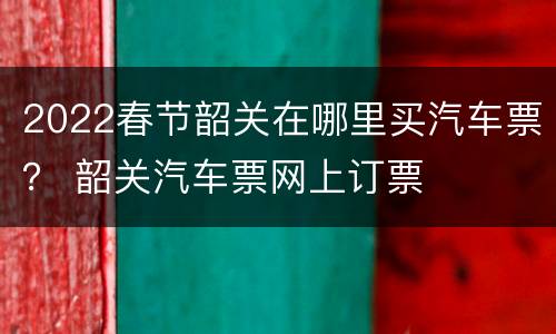 2022春节韶关在哪里买汽车票？ 韶关汽车票网上订票