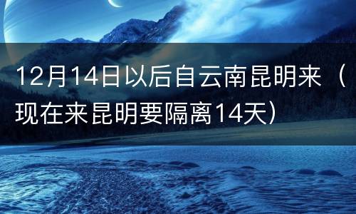 12月14日以后自云南昆明来（现在来昆明要隔离14天）