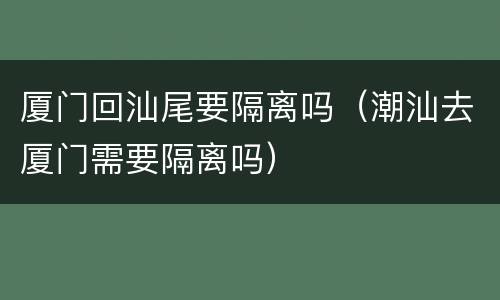 厦门回汕尾要隔离吗（潮汕去厦门需要隔离吗）