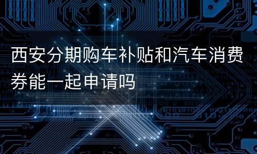 西安分期购车补贴和汽车消费券能一起申请吗