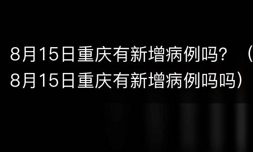 8月15日重庆有新增病例吗？（8月15日重庆有新增病例吗吗）