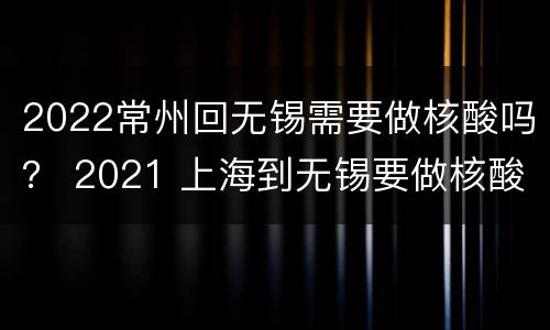 2022常州回无锡需要做核酸吗？ 2021 上海到无锡要做核酸吗