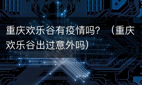 重庆欢乐谷有疫情吗？（重庆欢乐谷出过意外吗）