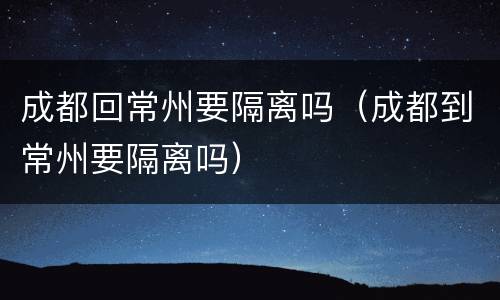 成都回常州要隔离吗（成都到常州要隔离吗）