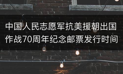 中国人民志愿军抗美援朝出国作战70周年纪念邮票发行时间+图片