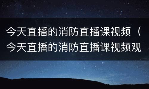 今天直播的消防直播课视频（今天直播的消防直播课视频观后感）
