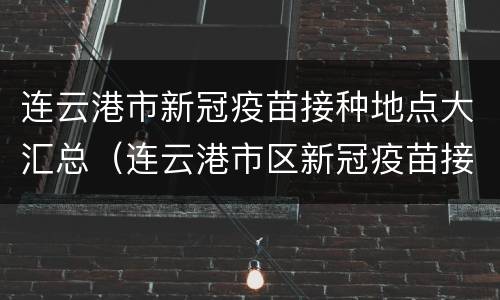 连云港市新冠疫苗接种地点大汇总（连云港市区新冠疫苗接种点）